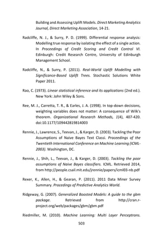 503
Building and Assessing Uplift Models. Direct Marketing Analytics
Journal, Direct Marketing Association, 14-21.
Radcliffe, N. J., & Surry, P. D. (1999). Differential response analysis:
Modelling true response by isolating the effect of a single action.
In Proceedings of Credit Scoring and Credit Control VI.
Edinburgh: Credit Research Centre, University of Edinburgh
Management School.
Radcliffe, N., & Surry, P. (2011). Real-World Uplift Modelling with
Significance-Based Uplift Trees. Stochastic Solutions White
Paper 2011.
Rao, C. (1973). Linear statistical inference and its applications (2nd ed.).
New York: John Wiley & Sons.
Ree, M. J., Carretta, T. R., & Earles, J. A. (1998). In top-down decisions,
weighting variables does not matter: A consequence of Wilk's
theorem. Organizational Research Methods, 1(4), 407-420.
doi:10.1177/109442819814003
Rennie, J., Lawrence, S., Teevan, J., & Karger, D. (2003). Tackling the Poor
Assumptions of Naive Bayes Text Classi. Proceedings of the
Twentieth International Conference on Machine Learning (ICML-
2003). Washington, DC.
Rennie, J., Shih, L., Teevan, J., & Karger, D. (2003). Tackling the poor
assumptions of Naive Bayes classifiers. ICML. Retrieved 2014,
from http://people.csail.mit.edu/jrennie/papers/icml03-nb.pdf
Rexer, K., Allen, H., & Gearan, P. (2011). 2011 Data Miner Survey
Summary. Procedings of Predictive Analytics World.
Ridgeway, G. (2007). Generalized Boosted Models: A guide to the gbm
package. Retrieved from http://cran.r-
project.org/web/packages/gbm/gbm.pdf
Riedmiller, M. (2010). Machine Learning: Multi Layer Perceptrons.
 