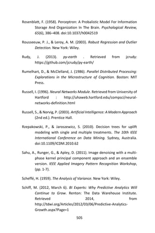 505
Rosenblatt, F. (1958). Perceptron: A Probalistic Model For Information
Storage And Organization In The Brain. Psychological Review,
65(6), 386–408. doi:10.1037/h0042519
Rousseeuw, P. J., & Leroy, A. M. (2003). Robust Regression and Outlier
Detection. New York: Wiley.
Rudy, J. (2013). py-earth . Retrieved from jcrudy:
https://github.com/jcrudy/py-earth/
Rumelhart, D., & McClelland, J. (1986). Parallel Distributed Processing:
Explorations in the Microstructure of Cognition. Boston: MIT
Press.
Russell, I. (1996). Neural Networks Module. Retrieved from University of
Hartford : http://uhaweb.hartford.edu/compsci/neural-
networks-definition.html
Russell, S., & Norvig, P. (2003). Artificial Intelligence: A Modern Approach
(2nd ed.). Prentice Hall.
Rzepakowski, P., & Jaroszewicz, S. (2010). Decision trees for uplift
modeling with single and multiple treatments. The 10th IEEE
International Conference on Data Mining. Sydney, Australia.
doi:10.1109/ICDM.2010.62
Sahu, A., Runger, G., & Apley, D. (2011). Image denoising with a multi-
phase kernel principal component approach and an ensemble
version. IEEE Applied Imagery Pattern Recognition Workshop,
(pp. 1-7).
Scheffé, H. (1959). The Analysis of Variance. New York: Wiley.
Schiff, M. (2012, March 6). BI Experts: Why Predictive Analytics Will
Continue to Grow. Renton: The Data Warehouse Institute.
Retrieved 2014, from
http://tdwi.org/Articles/2012/03/06/Predictive-Analytics-
Growth.aspx?Page=1
 