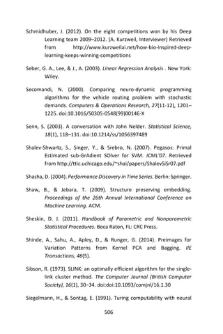 506
Schmidhuber, J. (2012). On the eight competitions won by his Deep
Learning team 2009–2012. (A. Kurzweil, Interviewer) Retrieved
from http://www.kurzweilai.net/how-bio-inspired-deep-
learning-keeps-winning-competitions
Seber, G. A., Lee, & J., A. (2003). Linear Regression Analysis . New York:
Wiley.
Secomandi, N. (2000). Comparing neuro-dynamic programming
algorithms for the vehicle routing problem with stochastic
demands. Computers & Operations Research, 27(11-12), 1201–
1225. doi:10.1016/S0305-0548(99)00146-X
Senn, S. (2003). A conversation with John Nelder. Statistical Science,
18(1), 118–131. doi:10.1214/ss/1056397489
Shalev-Shwartz, S., Singer, Y., & Srebro, N. (2007). Pegasos: Primal
Estimated sub-GrAdient SOlver for SVM. ICML'07. Retrieved
from http://ttic.uchicago.edu/~shai/papers/ShalevSiSr07.pdf
Shasha, D. (2004). Performance Discovery in Time Series. Berlin: Springer.
Shaw, B., & Jebara, T. (2009). Structure preserving embedding.
Proceedings of the 26th Annual International Conference on
Machine Learning. ACM.
Sheskin, D. J. (2011). Handbook of Parametric and Nonparametric
Statistical Procedures. Boca Raton, FL: CRC Press.
Shinde, A., Sahu, A., Apley, D., & Runger, G. (2014). Preimages for
Variation Patterns from Kernel PCA and Bagging. IIE
Transactions, 46(5).
Sibson, R. (1973). SLINK: an optimally efficient algorithm for the single-
link cluster method. The Computer Journal (British Computer
Society), 16(1), 30–34. doi:doi:10.1093/comjnl/16.1.30
Siegelmann, H., & Sontag, E. (1991). Turing computability with neural
 