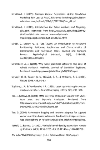 508
Strickland, J. (2005). Random Variate Generation: @Risk Simulation
Modeling. Fort Lee: US ALMC. Retrieved from http://simulation-
educators.com/uploads/2/7/7/2/2772366/sim_04.pdf
Strickland, J. (2013). Introduction toe Crime Analysis and Mapping.
Lulu.com. Retrieved from http://www.lulu.com/shop/jeffrey-
strickland/introduction-to-crime-analysis-and-
mapping/paperback/product-21628219.html
Strobl, C., Malley, G., & Tutz. (2009). An Introduction to Recursive
Partitioning: Rationale, Application and Characteristics of
Classification and Regression Trees, Bagging and Random
Forests. Psychological Methods, 14(4), 323–348.
doi:10.1037/a0016973
Stromberg, A. J. (2004). Why write statistical software? The case of
robust statistical methods. Journal of Statistical Software.
Retrieved from http://www.jstatsoft.org/v10/i05/paper
Strukov, D. B., Snider, G. S., Stewart, D. R., & Williams, R. S. (2008).
Nature 2008. 453, 80–83.
Suykens, J. A., & Vandewalle, J. P. (1999). Least squares support vector
machine classifiers. Neural Processing Letters, 9(3), 293–300.
Tan, J., & Dowe, D. (2004). MML Inference of Decision Graphs with Multi-
Way Joins and Dynamic Attributes. Retrieved from
http://www.csse.monash.edu.au/~dld/Publications/2003/Tan+
Dowe2003_MMLDecisionGraphs.pdf
Tao, D. (2006). Asymmetric bagging and random subspace for support
vector machines-based relevance feedback in image retrieval.
IEEE Transactions on Pattern Analysis and Machine Intelligence.
Terrell, D., & Scott, D. (1992). Variable kernel density estimation. Annals
of Statistics, 20(3), 1236–1265. doi:10.1214/aos/1176348768
The ADAPTIVEREG Procedure. (n.d.). Retrieved from SAS Support.
 