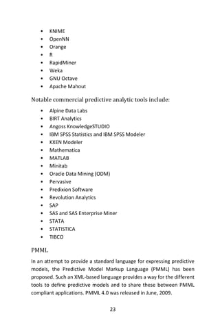 23
• KNIME
• OpenNN
• Orange
• R
• RapidMiner
• Weka
• GNU Octave
• Apache Mahout
Notable commercial predictive analytic tools include:
• Alpine Data Labs
• BIRT Analytics
• Angoss KnowledgeSTUDIO
• IBM SPSS Statistics and IBM SPSS Modeler
• KXEN Modeler
• Mathematica
• MATLAB
• Minitab
• Oracle Data Mining (ODM)
• Pervasive
• Predixion Software
• Revolution Analytics
• SAP
• SAS and SAS Enterprise Miner
• STATA
• STATISTICA
• TIBCO
PMML
In an attempt to provide a standard language for expressing predictive
models, the Predictive Model Markup Language (PMML) has been
proposed. Such an XML-based language provides a way for the different
tools to define predictive models and to share these between PMML
compliant applications. PMML 4.0 was released in June, 2009.
 