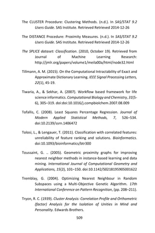 509
The CLUSTER Procedure: Clustering Methods. (n.d.). In SAS/STAT 9.2
Users Guide. SAS Institute. Retrieved Retrieved 2014-12-26
The DISTANCE Procedure: Proximity Measures. (n.d.). In SAS/STAT 9.2
Users Guide. SAS Institute. Retrieved Retrieved 2014-12-26
The SPLICE dataset: Classification. (2010, October 19). Retrieved from
Journal of Machine Learning Research:
http://jmlr.org/papers/volume1/meila00a/html/node32.html
Tillmann, A. M. (2015). On the Computational Intractability of Exact and
Approximate Dictionary Learning. IEEE Signal Processing Letters,
22(1), 45-19.
Tiwaria, A., & Sekhar, A. (2007). Workflow based framework for life
science informatics. Computational Biology and Chemistry, 31(5-
6), 305–319. doi:doi:10.1016/j.compbiolchem.2007.08.009
Tofallis, C. (2008). Least Squares Percentage Regression. Journal of
Modern Applied Statistical Methods, 7, 526–534.
doi:10.2139/ssrn.1406472
Tolosi, L., & Lengauer, T. (2011). Classification with correlated features:
unreliability of feature ranking and solutions. Bioinformatics.
doi:10.1093/bioinformatics/btr300
Toussaint, G. .. (2005). Geometric proximity graphs for improving
nearest neighbor methods in instance-based learning and data
mining. International Journal of Computational Geometry and
Applications, 15(2), 101–150. doi:10.1142/S0218195905001622
Tremblay, G. (2004). Optimizing Nearest Neighbour in Random
Subspaces using a Multi-Objective Genetic Algorithm. 17th
International Conference on Pattern Recognition, (pp. 208–211).
Tryon, R. C. (1939). Cluster Analysis: Correlation Profile and Orthometric
(factor) Analysis for the Isolation of Unities in Mind and
Personality. Edwards Brothers.
 
