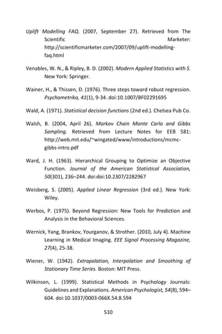 510
Uplift Modelling FAQ. (2007, September 27). Retrieved from The
Scientific Marketer:
http://scientificmarketer.com/2007/09/uplift-modelling-
faq.html
Venables, W. N., & Ripley, B. D. (2002). Modern Applied Statistics with S.
New York: Springer.
Wainer, H., & Thissen, D. (1976). Three steps toward robust regression.
Psychometrika, 41(1), 9-34. doi:10.1007/BF02291695
Wald, A. (1971). Statistical decision functions (2nd ed.). Chelsea Pub Co.
Walsh, B. (2004, April 26). Markov Chain Monte Carlo and Gibbs
Sampling. Retrieved from Lecture Notes for EEB 581:
http://web.mit.edu/~wingated/www/introductions/mcmc-
gibbs-intro.pdf
Ward, J. H. (1963). Hierarchical Grouping to Optimize an Objective
Function. Journal of the American Statistical Association,
50(301), 236–244. doi:doi:10.2307/2282967
Weisberg, S. (2005). Applied Linear Regression (3rd ed.). New York:
Wiley.
Werbos, P. (1975). Beyond Regression: New Tools for Prediction and
Analysis in the Behavioral Sciences.
Wernick, Yang, Brankov, Yourganov, & Strother. (2010, July 4). Machine
Learning in Medical Imaging. EEE Signal Processing Magazine,
27(4), 25-38.
Wiener, W. (1942). Extrapolation, Interpolation and Smoothing of
Stationary Time Series. Boston: MIT Press.
Wilkinson, L. (1999). Statistical Methods in Psychology Journals:
Guidelines and Explanations. American Psychologist, 54(8), 594–
604. doi:10.1037/0003-066X.54.8.594
 