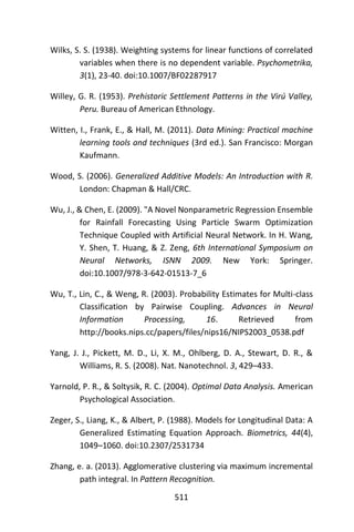 511
Wilks, S. S. (1938). Weighting systems for linear functions of correlated
variables when there is no dependent variable. Psychometrika,
3(1), 23-40. doi:10.1007/BF02287917
Willey, G. R. (1953). Prehistoric Settlement Patterns in the Virú Valley,
Peru. Bureau of American Ethnology.
Witten, I., Frank, E., & Hall, M. (2011). Data Mining: Practical machine
learning tools and techniques (3rd ed.). San Francisco: Morgan
Kaufmann.
Wood, S. (2006). Generalized Additive Models: An Introduction with R.
London: Chapman & Hall/CRC.
Wu, J., & Chen, E. (2009). "A Novel Nonparametric Regression Ensemble
for Rainfall Forecasting Using Particle Swarm Optimization
Technique Coupled with Artificial Neural Network. In H. Wang,
Y. Shen, T. Huang, & Z. Zeng, 6th International Symposium on
Neural Networks, ISNN 2009. New York: Springer.
doi:10.1007/978-3-642-01513-7_6
Wu, T., Lin, C., & Weng, R. (2003). Probability Estimates for Multi-class
Classification by Pairwise Coupling. Advances in Neural
Information Processing, 16. Retrieved from
http://books.nips.cc/papers/files/nips16/NIPS2003_0538.pdf
Yang, J. J., Pickett, M. D., Li, X. M., Ohlberg, D. A., Stewart, D. R., &
Williams, R. S. (2008). Nat. Nanotechnol. 3, 429–433.
Yarnold, P. R., & Soltysik, R. C. (2004). Optimal Data Analysis. American
Psychological Association.
Zeger, S., Liang, K., & Albert, P. (1988). Models for Longitudinal Data: A
Generalized Estimating Equation Approach. Biometrics, 44(4),
1049–1060. doi:10.2307/2531734
Zhang, e. a. (2013). Agglomerative clustering via maximum incremental
path integral. In Pattern Recognition.
 