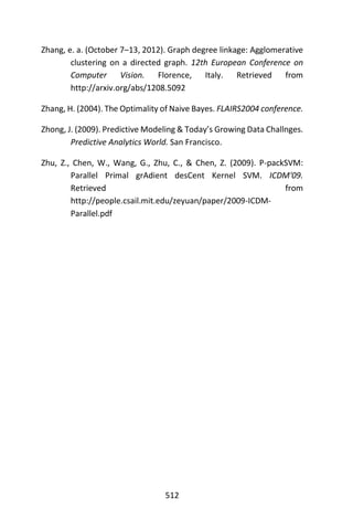 512
Zhang, e. a. (October 7–13, 2012). Graph degree linkage: Agglomerative
clustering on a directed graph. 12th European Conference on
Computer Vision. Florence, Italy. Retrieved from
http://arxiv.org/abs/1208.5092
Zhang, H. (2004). The Optimality of Naive Bayes. FLAIRS2004 conference.
Zhong, J. (2009). Predictive Modeling & Today’s Growing Data Challnges.
Predictive Analytics World. San Francisco.
Zhu, Z., Chen, W., Wang, G., Zhu, C., & Chen, Z. (2009). P-packSVM:
Parallel Primal grAdient desCent Kernel SVM. ICDM'09.
Retrieved from
http://people.csail.mit.edu/zeyuan/paper/2009-ICDM-
Parallel.pdf
 