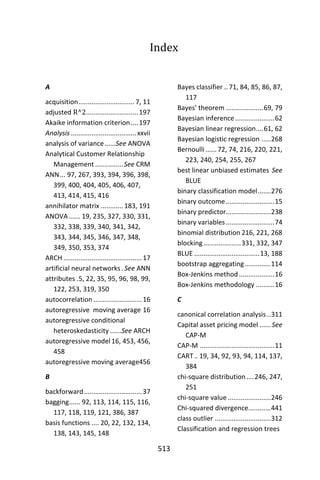 513
Index
A
acquisition.............................. 7, 11
adjusted R^2............................197
Akaike information criterion....197
Analysis ...................................xxvii
analysis of variance......See ANOVA
Analytical Customer Relationship
Management ...............See CRM
ANN... 97, 267, 393, 394, 396, 398,
399, 400, 404, 405, 406, 407,
413, 414, 415, 416
annihilator matrix ............183, 191
ANOVA ...... 19, 235, 327, 330, 331,
332, 338, 339, 340, 341, 342,
343, 344, 345, 346, 347, 348,
349, 350, 353, 374
ARCH ..........................................17
artificial neural networks. See ANN
attributes .5, 22, 35, 95, 96, 98, 99,
122, 253, 319, 350
autocorrelation ..........................16
autoregressive moving average 16
autoregressive conditional
heteroskedasticity ......See ARCH
autoregressive model 16, 453, 456,
458
autoregressive moving average456
B
backforward...............................37
bagging...... 92, 113, 114, 115, 116,
117, 118, 119, 121, 386, 387
basis functions .... 20, 22, 132, 134,
138, 143, 145, 148
Bayes classifier .. 71, 84, 85, 86, 87,
117
Bayes’ theorem ....................69, 79
Bayesian inference.....................62
Bayesian linear regression....61, 62
Bayesian logistic regression .....268
Bernoulli......72, 74, 216, 220, 221,
223, 240, 254, 255, 267
best linear unbiased estimates See
BLUE
binary classification model.......276
binary outcome..........................15
binary predictor........................238
binary variables..........................74
binomial distribution 216, 221, 268
blocking....................331, 332, 347
BLUE ...................................13, 188
bootstrap aggregating..............114
Box-Jenkins method...................16
Box-Jenkins methodology ..........16
C
canonical correlation analysis ..311
Capital asset pricing model ...... See
CAP-M
CAP-M ........................................11
CART.. 19, 34, 92, 93, 94, 114, 137,
384
chi-square distribution....246, 247,
251
chi-square value .......................246
Chi-squared divergence............441
class outlier ..............................312
Classification and regression trees
 
