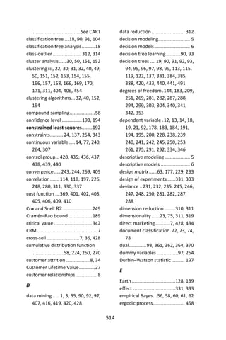 514
....................................See CART
classification tree ...18, 90, 91, 104
classification tree analysis..........18
class-outlier......................312, 314
cluster analysis .....30, 50, 151, 152
clusteringxii, 22, 30, 31, 32, 40, 49,
50, 151, 152, 153, 154, 155,
156, 157, 158, 166, 169, 170,
171, 311, 404, 406, 454
clustering algorithms...32, 40, 152,
154
compound sampling...................58
confidence level ...............193, 194
constrained least squares........192
constraints..........24, 137, 254, 343
continuous variable.....14, 77, 240,
264, 307
control group...428, 435, 436, 437,
438, 439, 440
convergence.....243, 244, 269, 409
correlation.......114, 118, 197, 226,
248, 280, 311, 330, 337
cost function ...369, 401, 402, 403,
405, 406, 409, 410
Cox and Snell R2 ......................249
Cramér–Rao bound ..................189
critical value .............................342
CRM..............................................7
cross-sell.........................7, 36, 428
cumulative distribution function
.......................58, 224, 260, 270
customer attrition ..................8, 34
Customer Lifetime Value............27
customer relationships.................8
D
data mining ..... 1, 3, 35, 90, 92, 97,
407, 416, 419, 420, 428
data reduction......................... 312
decision modeling........................ 5
decision models........................... 6
decision tree learning...........90, 93
decision trees ....19, 90, 91, 92, 93,
94, 95, 96, 97, 98, 99, 113, 115,
119, 122, 137, 381, 384, 385,
388, 420, 433, 440, 441, 491
degrees of freedom.144, 183, 209,
251, 269, 281, 282, 287, 288,
294, 299, 303, 304, 340, 341,
342, 353
dependent variable .12, 13, 14, 18,
19, 21, 92, 178, 183, 184, 191,
194, 195, 200, 228, 238, 239,
240, 241, 242, 245, 250, 253,
261, 275, 291, 292, 334, 346
descriptive modeling ................... 5
descriptive models ...................... 6
design matrix......63, 177, 229, 233
design of experiments ......331, 333
deviance ..231, 232, 235, 245, 246,
247, 248, 250, 281, 282, 287,
288
dimension reduction ........310, 311
dimensionality ......23, 75, 311, 319
direct marketing ...........7, 428, 434
document classification.72, 73, 74,
78
dual.............98, 361, 362, 364, 370
dummy variables ................97, 254
Durbin–Watson statistic.......... 197
E
Earth .................................128, 139
effect ................................331, 333
empirical Bayes...56, 58, 60, 61, 62
ergodic process........................ 458
 