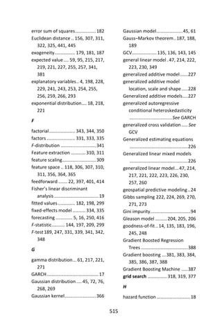 515
error sum of squares................182
Euclidean distance .. 156, 307, 311,
322, 325, 441, 445
exogeneity................ 179, 181, 187
expected value.... 59, 95, 215, 217,
219, 221, 227, 255, 257, 341,
381
explanatory variables.. 4, 198, 228,
229, 241, 243, 253, 254, 255,
256, 259, 266, 293
exponential distribution.... 18, 218,
221
F
factorial.................... 343, 344, 350
factors ...................... 331, 333, 335
F-distribution ...........................341
Feature extraction ...........310, 311
feature scaling..........................309
feature space .. 118, 306, 307, 310,
311, 356, 364, 365
feedforward ....... 22, 397, 401, 414
Fisher’s linear discriminant
analysis ..................................19
fitted values ............. 182, 198, 299
fixed-effects model..........334, 335
forecasting ............. 5, 16, 250, 416
F-statistic.......... 144, 197, 209, 299
F-test189, 247, 331, 339, 341, 342,
348
G
gamma distribution... 61, 217, 221,
271
GARCH........................................17
Gaussian distribution .... 45, 72, 76,
268, 269
Gaussian kernel........................366
Gaussian model....................45, 61
Gauss–Markov theorem..187, 188,
189
GCV...................135, 136, 143, 145
general linear model .47, 214, 222,
223, 230, 349
generalized additive model......227
generalized additive model
location, scale and shape.....228
Generalized additive models....227
generalized autoregressive
conditional heteroskedasticity
.................................See GARCH
generalized cross validation..... See
GCV
Generalized estimating equations
.............................................226
Generalized linear mixed models
.............................................226
generalized linear model...47, 214,
217, 221, 222, 223, 226, 230,
257, 260
geospatial predictive modeling..24
Gibbs sampling 222, 224, 269, 270,
271, 273
Gini impurity...............................94
Gleason model .........204, 205, 206
goodness-of-fit..14, 135, 183, 196,
245, 248
Gradient Boosted Regression
Trees ....................................388
Gradient boosting ...381, 383, 384,
385, 386, 387, 388
Gradient Boosting Machine .....387
grid search ...............318, 319, 377
H
hazard function ..........................18
 