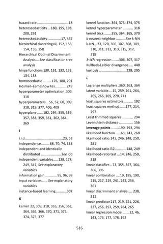 516
hazard rate.................................18
heteroscedasticity...180, 195, 198,
208, 291
heteroskedasticity..............17, 457
hierarchical clusteringxii, 152, 153,
154, 155, 158
Hierarchical Optimal Discriminant
Analysis ... See classification tree
analysis
hinge functions 130, 131, 132, 133,
134, 138
homoscedastic .........176, 188, 291
Hosmer–Lemeshow tes............249
hyperparameter optimization.309,
318
hyperparameters...56, 57, 60, 309,
318, 319, 377, 406, 409
hyperplane ......182, 294, 355, 356,
357, 358, 359, 361, 362, 364,
369
I
i.i.d........................................23, 58
independence.........68, 70, 74, 338
independent and identically
distributed ..................... See idd
independent variables.....128, 178,
249, 347, See explanatory
variables
information gain.............95, 96, 98
input variables......See explanatory
variables
instance-based learning ...........307
K
kernel 22, 309, 318, 355, 356, 362,
364, 365, 366, 370, 371, 373,
374, 375, 377
kernel function .364, 373, 374, 375
kernel hyperparameter ........... 318
kernel trick........355, 364, 365, 370
k-nearest neighbor ..........See k-NN
k-NN...23, 120, 306, 307, 308, 309,
310, 311, 312, 313, 315, 317,
318
k-NN regression .......306, 307, 317
Kullback-Leibler divergence..... 440
kurtosis .............................229, 295
L
Lagrange multipliers.360, 363, 364
latent variable....15, 259, 261, 264,
265, 266, 269, 270, 271
least squares estimators.......... 192
least squares method ......177, 214,
297
Least trimmed squares............ 294
Levenshtein distance............... 156
leverage points ........190, 293, 294
likelihood function......63, 243, 268
likelihood ratio.245, 246, 248, 250,
251
likelihood ratio R2............248, 249
likelihood-ratio test ...14, 246, 250,
318
linear classifier...73, 355, 357, 364,
366, 396
linear combination ....19, 185, 190,
215, 217, 219, 241, 242, 256,
361
linear discriminant analysis .... 238,
311
linear predictor217, 219, 221, 226,
227, 256, 257, 259, 264, 265
linear regression model.......12, 46,
143, 176, 177, 178, 192
 