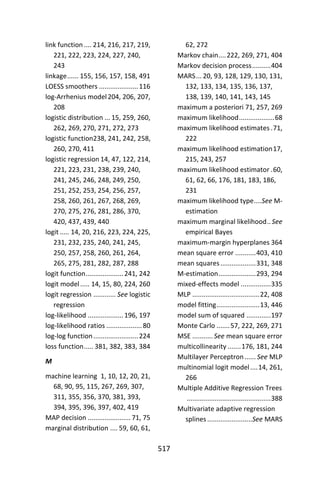 517
link function .... 214, 216, 217, 219,
221, 222, 223, 224, 227, 240,
243
linkage...... 155, 156, 157, 158, 491
LOESS smoothers .....................116
log-Arrhenius model204, 206, 207,
208
logistic distribution ... 15, 259, 260,
262, 269, 270, 271, 272, 273
logistic function238, 241, 242, 258,
260, 270, 411
logistic regression 14, 47, 122, 214,
221, 223, 231, 238, 239, 240,
241, 245, 246, 248, 249, 250,
251, 252, 253, 254, 256, 257,
258, 260, 261, 267, 268, 269,
270, 275, 276, 281, 286, 370,
420, 437, 439, 440
logit ..... 14, 20, 216, 223, 224, 225,
231, 232, 235, 240, 241, 245,
250, 257, 258, 260, 261, 264,
265, 275, 281, 282, 287, 288
logit function....................241, 242
logit model..... 14, 15, 80, 224, 260
logit regression ............ See logistic
regression
log-likelihood ...................196, 197
log-likelihood ratios ...................80
log-log function........................224
loss function..... 381, 382, 383, 384
M
machine learning 1, 10, 12, 20, 21,
68, 90, 95, 115, 267, 269, 307,
311, 355, 356, 370, 381, 393,
394, 395, 396, 397, 402, 419
MAP decision .......................71, 75
marginal distribution .... 59, 60, 61,
62, 272
Markov chain....222, 269, 271, 404
Markov decision process..........404
MARS... 20, 93, 128, 129, 130, 131,
132, 133, 134, 135, 136, 137,
138, 139, 140, 141, 143, 145
maximum a posteriori 71, 257, 269
maximum likelihood...................68
maximum likelihood estimates .71,
222
maximum likelihood estimation17,
215, 243, 257
maximum likelihood estimator .60,
61, 62, 66, 176, 181, 183, 186,
231
maximum likelihood type....See M-
estimation
maximum marginal likelihood.. See
empirical Bayes
maximum-margin hyperplanes 364
mean square error ...........403, 410
mean squares...................331, 348
M-estimation....................293, 294
mixed-effects model ................335
MLP ....................................22, 408
model fitting.......................13, 446
model sum of squared .............197
Monte Carlo .......57, 222, 269, 271
MSE ........... See mean square error
multicollinearity .......176, 181, 244
Multilayer Perceptron...... See MLP
multinomial logit model....14, 261,
266
Multiple Additive Regression Trees
.............................................388
Multivariate adaptive regression
splines ........................See MARS
 