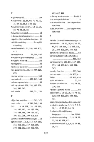 518
N
Nagelkerke R2..........................249
Naïve Bayes . 23, 68, 69, 71, 72, 73,
75, 84, 85, 86, 87, 88, 122
Naïve Bayes classifier ....68, 69, 71,
72, 73, 74, 75, 78
Naïve Bayes model.....................68
n-dimensional parameters.........45
negative binomial distribution ...61
net-lift modeling..............See uplift
modeling
neural networks 21, 394, 396, 407,
412
neuroscience..............21, 394, 407
Newton–Raphson method .......222
Newton's method.....................243
nomograms ................................33
nonlinear classifiers..................364
non-parametric ...18, 44, 227, 228,
291
normal vector...........................358
normalized ...............121, 265, 358
nuisance parameter .................180
null hypothesis 196, 198, 330, 336,
341, 342, 345
null model ................246, 251, 282
O
objective function ............363, 372
odds ratio ...........15, 241, 248, 250
OLS ...... 13, 14, 176, 178, 179, 180,
181, 182, 183, 184, 185, 186,
187, 188, 189, 190, 191, 192,
195, 200, 296, 299, 303, 305
Optimal Discriminant Analysis ...18
optimization .... 5, 6, 113, 257, 360,
361, 362, 363, 367, 368, 369,
372, 381, 382, 383, 400, 405,
409, 412, 444
ordinary least squares .......See OLS
outcome probabilities ............... 14
outcome variable... See dependent
variables
output variable...... See dependent
variables
P
Parallel Distributed Processing 416
parametric ...18, 19, 20, 44, 45, 59,
60, 93, 128, 138, 227, 228, 229,
291, 294, 295, 306, 339, 405
parametric empirical Bayes....... 60
partial autocorrelation function
.....................................461, 462
partitioning 91, 100, 134, 137, 138,
153, 154, 158, 245, 340, 342,
349
penalty function ...............363, 364
perceptrons ................21, 403, 411
PMML .........................26, 419, 420
point estimates.....................33, 58
Poisson distribution.......58, 59, 61,
216, 226
Poisson–gamma model ............. 60
posterior 61, 62, 63, 76, 77, 78, 95,
120, 222, 268, 269, 402, 403,
411
posterior distributionSee posterior
predictive analytics..1, 3, 5, 7, 8, 9,
10, 11, 12, 20, 21, 24, 25
Predictive Model Markup
Language.................. See PMML
predictive modeling.....5, 9, 24, 27,
35, 36, 90, 428, 433
predictive models 1, 5, 6, 9, 26, 33,
36, 44
 
