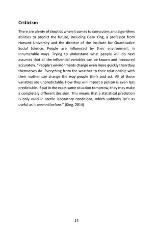24
Criticism
There are plenty of skeptics when it comes to computers and algorithms
abilities to predict the future, including Gary King, a professor from
Harvard University and the director of the Institute for Quantitative
Social Science. People are influenced by their environment in
innumerable ways. Trying to understand what people will do next
assumes that all the influential variables can be known and measured
accurately. “People’s environments change even more quickly than they
themselves do. Everything from the weather to their relationship with
their mother can change the way people think and act. All of those
variables are unpredictable. How they will impact a person is even less
predictable. If put in the exact same situation tomorrow, they may make
a completely different decision. This means that a statistical prediction
is only valid in sterile laboratory conditions, which suddenly isn’t as
useful as it seemed before.” (King, 2014)
 