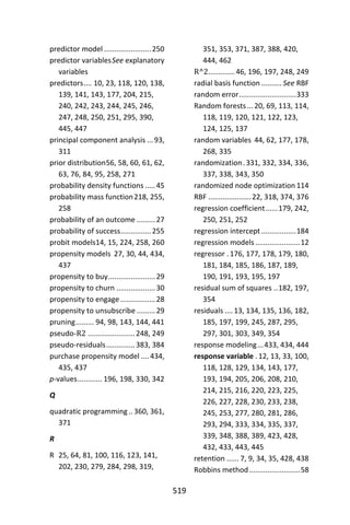 519
predictor model .......................250
predictor variablesSee explanatory
variables
predictors.... 10, 23, 118, 120, 138,
139, 141, 143, 177, 204, 215,
240, 242, 243, 244, 245, 246,
247, 248, 250, 251, 295, 390,
445, 447
principal component analysis ...93,
311
prior distribution56, 58, 60, 61, 62,
63, 76, 84, 95, 258, 271
probability density functions .....45
probability mass function218, 255,
258
probability of an outcome .........27
probability of success...............255
probit models14, 15, 224, 258, 260
propensity models 27, 30, 44, 434,
437
propensity to buy.......................29
propensity to churn ...................30
propensity to engage .................28
propensity to unsubscribe .........29
pruning......... 94, 98, 143, 144, 441
pseudo-R2 .......................248, 249
pseudo-residuals..............383, 384
purchase propensity model ....434,
435, 437
p-values............ 196, 198, 330, 342
Q
quadratic programming .. 360, 361,
371
R
R 25, 64, 81, 100, 116, 123, 141,
202, 230, 279, 284, 298, 319,
351, 353, 371, 387, 388, 420,
444, 462
R^2.............46, 196, 197, 248, 249
radial basis function .......... See RBF
random error............................333
Random forests...20, 69, 113, 114,
118, 119, 120, 121, 122, 123,
124, 125, 137
random variables 44, 62, 177, 178,
268, 335
randomization.331, 332, 334, 336,
337, 338, 343, 350
randomized node optimization 114
RBF .....................22, 318, 374, 376
regression coefficient......179, 242,
250, 251, 252
regression intercept .................184
regression models......................12
regressor .176, 177, 178, 179, 180,
181, 184, 185, 186, 187, 189,
190, 191, 193, 195, 197
residual sum of squares ..182, 197,
354
residuals ....13, 134, 135, 136, 182,
185, 197, 199, 245, 287, 295,
297, 301, 303, 349, 354
response modeling...433, 434, 444
response variable .12, 13, 33, 100,
118, 128, 129, 134, 143, 177,
193, 194, 205, 206, 208, 210,
214, 215, 216, 220, 223, 225,
226, 227, 228, 230, 233, 238,
245, 253, 277, 280, 281, 286,
293, 294, 333, 334, 335, 337,
339, 348, 388, 389, 423, 428,
432, 433, 443, 445
retention ...... 7, 9, 34, 35, 428, 438
Robbins method.........................58
 