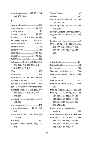 520
robust regression ....291, 293, 294,
302, 303, 305
S
saturated model.......................246
scale parameter................259, 260
scaling factor ..............................71
Schwarz criterion..............196, 197
scoring............ 1, 5, 9, 99, 222, 434
self-organizing map......... See SOM
semi-parametric.............18, 44, 45
share of wallet............................28
sigmoid curve .............................80
skewness ..........................229, 272
smoothing ....................22, 73, 227
Soft Margin method.................362
software ......24, 33, 129, 136, 293,
296, 372, 394, 398, 412, 414,
415, 416, 417, 418
SOM..........................................308
sparseness................................244
splitting. 91, 93, 113, 286, 329, 440
squared error loss ......................59
squared Euclidean distance......440
SSR...See sum of squared residuals
standard error .144, 183, 188, 197,
209, 213, 231, 251, 252, 299,
303, 304
standard normal distribution ....15,
193, 260
stationary process....................458
statistical inference.....44, 56, 199,
332
statistical model ......18, 37, 44, 45,
228, 347
stepwise ...................................251
Student’s t-distribution ...269, 271,
272
Student’s t-test.......................... 45
subtree .................................... 442
sum of squared residuals.145, 182,
184, 189, 191
sum of squares 184, 197, 245, 340,
341, 349
Support Vector Machines.See SVM
support vectors139, 359, 361, 377,
378
Survival analysis......................... 17
SVM ...22, 124, 125, 318, 355, 356,
357, 359, 361, 366, 367, 368,
369, 371, 372, 374, 376, 377,
379
T
t-distribution............................ 294
terminal node............................ 20
test sample .............................. 308
Tikhonov regularization........... 366
time series analysis....16, 452, 453,
454
time series data ....................... 452
time series model 16, 17, 187, 453,
457
training sample.....5, 115, 307, 309
training set...22, 23, 71, 75, 76, 77,
114, 115, 116, 118, 119, 121,
307, 312, 313, 318, 366, 368,
374, 381, 382, 383, 385, 386,
387, 410, 446
transductive support vector
machine............................... 368
treated group ...428, 433, 437, 440
treatment ....56, 78, 330, 332, 333,
334, 335, 336, 338, 339, 340,
341, 344, 345, 347, 348, 353,
428, 429, 438, 445, 446
 