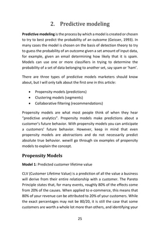 25
2. Predictive modeling
Predictive modeling is the process by which a model is created or chosen
to try to best predict the probability of an outcome (Geisser, 1993). In
many cases the model is chosen on the basis of detection theory to try
to guess the probability of an outcome given a set amount of input data,
for example, given an email determining how likely that it is spam.
Models can use one or more classifiers in trying to determine the
probability of a set of data belonging to another set, say spam or ‘ham’.
There are three types of predictive models marketers should know
about, but I will only talk about the first one in this article:
 Propensity models (predictions)
 Clustering models (segments)
 Collaborative filtering (recommendations)
Propensity models are what most people think of when they hear
“predictive analytics”. Propensity models make predictions about a
customer’s future behavior. With propensity models you can anticipate
a customers’ future behavior. However, keep in mind that even
propensity models are abstractions and do not necessarily predict
absolute true behavior. wewill go through six examples of propensity
models to explain the concept.
Propensity Models
Model 1: Predicted customer lifetime value
CLV (Customer Lifetime Value) is a prediction of all the value a business
will derive from their entire relationship with a customer. The Pareto
Principle states that, for many events, roughly 80% of the effects come
from 20% of the causes. When applied to e-commerce, this means that
80% of your revenue can be attributed to 20% of your customers. While
the exact percentages may not be 80/20, it is still the case that some
customers are worth a whole lot more than others, and identifying your
 