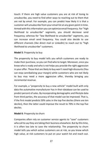 27
touch: if there are high value customers you are at risk of losing to
unsubscribe, you need to find other ways to reaching out to them that
are not by email. For example, you can predict how likely it is that a
customer will unsubscribe from your email list at any given point in time.
Armed with this information you can optimize email frequency. For “high
likelihood to unsubscribe” segments, you should decrease send
frequency; whereas for “low likelihood to unsubscribe” segments, you
can increase email send frequency. You could also decide to use
different channels (like direct mail or LinkedIn) to reach out to “high
likelihood to unsubscribe” customers.
Model 5: Propensity to buy
The propensity to buy model tells you which customers are ready to
make their purchase, so you can find who to target. Moreover, once you
know who is ready and who is not helps you provide the right aggression
in your offer. Those that are likely to buy won’t need high discounts (You
can stop cannibalizing your margin) while customers who are not likely
to buy may need a more aggressive offer, thereby bringing you
incremental revenue.
For example, a “propensity to buy a new vehicle” model built with only
data the automotive manufacturer has in their database can be used to
predict percent of sales. By incorporating demographic and lifestyle data
from third parties, the accuracy of that model can be improved. That is,
if the first model predicts 50% sales in the top five deciles (there are ten
deciles), then the latter could improve the result to 70% in the top five
deciles.
Model 6: Propensity to churn
Companies often rely on customer service agents to “save” customers
who call to say they are taking their business elsewhere. But by this time,
it is often too late to save the relationship. The propensity to churn
model tells you which active customers are at risk, so you know which
high value, at risk customers to put on your watch list and reach out.
 