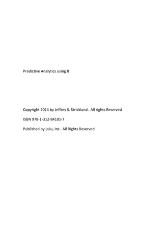 Predictive Analytics using R
Copyright 2014 by Jeffrey S. Strickland. All rights Reserved
ISBN 978-1-312-84101-7
Published by Lulu, Inc. All Rights Reserved
 