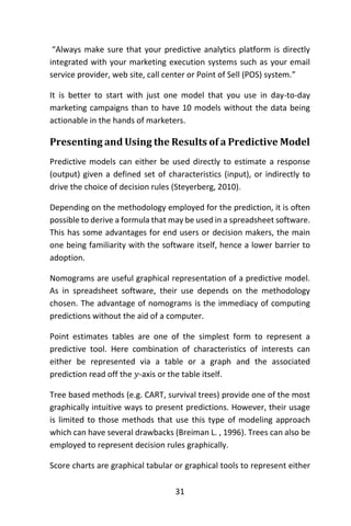31
“Always make sure that your predictive analytics platform is directly
integrated with your marketing execution systems such as your email
service provider, web site, call center or Point of Sell (POS) system.”
It is better to start with just one model that you use in day-to-day
marketing campaigns than to have 10 models without the data being
actionable in the hands of marketers.
Presenting and Using the Results of a Predictive Model
Predictive models can either be used directly to estimate a response
(output) given a defined set of characteristics (input), or indirectly to
drive the choice of decision rules (Steyerberg, 2010).
Depending on the methodology employed for the prediction, it is often
possible to derive a formula that may be used in a spreadsheet software.
This has some advantages for end users or decision makers, the main
one being familiarity with the software itself, hence a lower barrier to
adoption.
Nomograms are useful graphical representation of a predictive model.
As in spreadsheet software, their use depends on the methodology
chosen. The advantage of nomograms is the immediacy of computing
predictions without the aid of a computer.
Point estimates tables are one of the simplest form to represent a
predictive tool. Here combination of characteristics of interests can
either be represented via a table or a graph and the associated
prediction read off the 𝑦-axis or the table itself.
Tree based methods (e.g. CART, survival trees) provide one of the most
graphically intuitive ways to present predictions. However, their usage
is limited to those methods that use this type of modeling approach
which can have several drawbacks (Breiman L. , 1996). Trees can also be
employed to represent decision rules graphically.
Score charts are graphical tabular or graphical tools to represent either
 