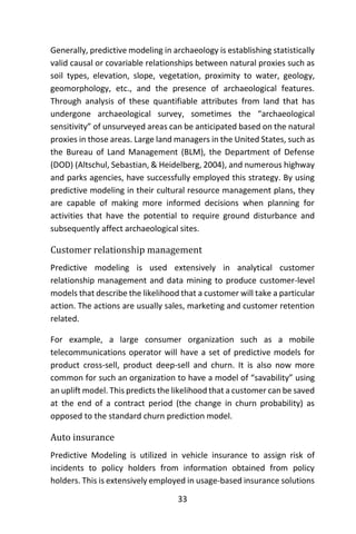 33
Generally, predictive modeling in archaeology is establishing statistically
valid causal or covariable relationships between natural proxies such as
soil types, elevation, slope, vegetation, proximity to water, geology,
geomorphology, etc., and the presence of archaeological features.
Through analysis of these quantifiable attributes from land that has
undergone archaeological survey, sometimes the “archaeological
sensitivity” of unsurveyed areas can be anticipated based on the natural
proxies in those areas. Large land managers in the United States, such as
the Bureau of Land Management (BLM), the Department of Defense
(DOD) (Altschul, Sebastian, & Heidelberg, 2004), and numerous highway
and parks agencies, have successfully employed this strategy. By using
predictive modeling in their cultural resource management plans, they
are capable of making more informed decisions when planning for
activities that have the potential to require ground disturbance and
subsequently affect archaeological sites.
Customer relationship management
Predictive modeling is used extensively in analytical customer
relationship management and data mining to produce customer-level
models that describe the likelihood that a customer will take a particular
action. The actions are usually sales, marketing and customer retention
related.
For example, a large consumer organization such as a mobile
telecommunications operator will have a set of predictive models for
product cross-sell, product deep-sell and churn. It is also now more
common for such an organization to have a model of “savability” using
an uplift model. This predicts the likelihood that a customer can be saved
at the end of a contract period (the change in churn probability) as
opposed to the standard churn prediction model.
Auto insurance
Predictive Modeling is utilized in vehicle insurance to assign risk of
incidents to policy holders from information obtained from policy
holders. This is extensively employed in usage-based insurance solutions
 