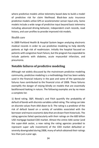 34
where predictive models utilize telemetry based data to build a model
of predictive risk for claim likelihood. Black-box auto insurance
predictive models utilize GPS or accelerometer sensor input only. Some
models include a wide range of predictive input beyond basic telemetry
including advanced driving behavior, independent crash records, road
history, and user profiles to provide improved risk models.
Health care
In 2009 Parkland Health & Hospital System began analyzing electronic
medical records in order to use predictive modeling to help identify
patients at high risk of readmission. Initially the hospital focused on
patients with congestive heart failure, but the program has expanded to
include patients with diabetes, acute myocardial infarction, and
pneumonia.
Notable failures of predictive modeling
Although not widely discussed by the mainstream predictive modeling
community, predictive modeling is a methodology that has been widely
used in the financial industry in the past and some of the spectacular
failures have contributed to the financial crisis of 2008. These failures
exemplify the danger of relying blindly on models that are essentially
backforward looking in nature. The following examples are by no mean
a complete list:
1) Bond rating. S&P, Moody’s and Fitch quantify the probability of
default of bonds with discrete variables called rating. The rating can take
on discrete values from AAA down to D. The rating is a predictor of the
risk of default based on a variety of variables associated with the
borrower and macro-economic data that are drawn from historicals. The
rating agencies failed spectacularly with their ratings on the 600 billion
USD mortgage backed CDO market. Almost the entire AAA sector (and
the super-AAA sector, a new rating the rating agencies provided to
represent super safe investment) of the CDO market defaulted or
severely downgraded during 2008, many of which obtained their ratings
less than just a year ago.
 