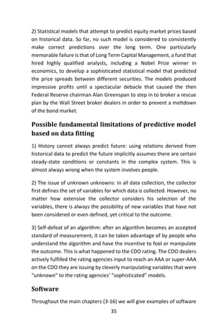 35
2) Statistical models that attempt to predict equity market prices based
on historical data. So far, no such model is considered to consistently
make correct predictions over the long term. One particularly
memorable failure is that of Long Term Capital Management, a fund that
hired highly qualified analysts, including a Nobel Prize winner in
economics, to develop a sophisticated statistical model that predicted
the price spreads between different securities. The models produced
impressive profits until a spectacular debacle that caused the then
Federal Reserve chairman Alan Greenspan to step in to broker a rescue
plan by the Wall Street broker dealers in order to prevent a meltdown
of the bond market.
Possible fundamental limitations of predictive model
based on data fitting
1) History cannot always predict future: using relations derived from
historical data to predict the future implicitly assumes there are certain
steady-state conditions or constants in the complex system. This is
almost always wrong when the system involves people.
2) The issue of unknown unknowns: in all data collection, the collector
first defines the set of variables for which data is collected. However, no
matter how extensive the collector considers his selection of the
variables, there is always the possibility of new variables that have not
been considered or even defined, yet critical to the outcome.
3) Self-defeat of an algorithm: after an algorithm becomes an accepted
standard of measurement, it can be taken advantage of by people who
understand the algorithm and have the incentive to fool or manipulate
the outcome. This is what happened to the CDO rating. The CDO dealers
actively fulfilled the rating agencies input to reach an AAA or super-AAA
on the CDO they are issuing by cleverly manipulating variables that were
“unknown” to the rating agencies’ “sophisticated” models.
Software
Throughout the main chapters (3-16) we will give examples of software
 