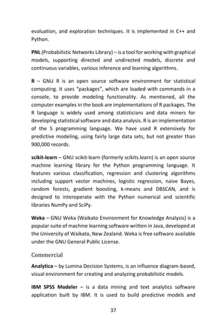 37
evaluation, and exploration techniques. It is implemented in C++ and
Python.
PNL (Probabilistic Networks Library) – is a tool for working with graphical
models, supporting directed and undirected models, discrete and
continuous variables, various inference and learning algorithms.
R – GNU R is an open source software environment for statistical
computing. It uses “packages”, which are loaded with commands in a
console, to provide modeling functionality. As mentioned, all the
computer examples in the book are implementations of R packages. The
R language is widely used among statisticians and data miners for
developing statistical software and data analysis. R is an implementation
of the S programming language. We have used R extensively for
predictive modeling, using fairly large data sets, but not greater than
900,000 records.
scikit-learn – GNU scikit-learn (formerly scikits.learn) is an open source
machine learning library for the Python programming language. It
features various classification, regression and clustering algorithms
including support vector machines, logistic regression, naive Bayes,
random forests, gradient boosting, k-means and DBSCAN, and is
designed to interoperate with the Python numerical and scientific
libraries NumPy and SciPy.
Weka – GNU Weka (Waikato Environment for Knowledge Analysis) is a
popular suite of machine learning software written in Java, developed at
the University of Waikato, New Zealand. Weka is free software available
under the GNU General Public License.
Commercial
Analytica – by Lumina Decision Systems, is an influence diagram-based,
visual environment for creating and analyzing probabilistic models.
IBM SPSS Modeler – is a data mining and text analytics software
application built by IBM. It is used to build predictive models and
 