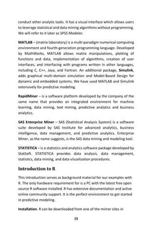 38
conduct other analytic tasks. It has a visual interface which allows users
to leverage statistical and data mining algorithms without programming.
We will refer to it later as SPSS Modeler.
MATLAB – (matrix laboratory) is a multi-paradigm numerical computing
environment and fourth-generation programming language. Developed
by MathWorks, MATLAB allows matrix manipulations, plotting of
functions and data, implementation of algorithms, creation of user
interfaces, and interfacing with programs written in other languages,
including C, C++, Java, and Fortran. An additional package, Simulink,
adds graphical multi-domain simulation and Model-Based Design for
dynamic and embedded systems. We have used MATLAB and Simulink
extensively for predictive modeling.
RapidMiner – is a software platform developed by the company of the
same name that provides an integrated environment for machine
learning, data mining, text mining, predictive analytics and business
analytics.
SAS Enterprise Miner – SAS (Statistical Analysis System) is a software
suite developed by SAS Institute for advanced analytics, business
intelligence, data management, and predictive analytics. Enterprise
Miner, as the name suggests, is the SAS data mining and modeling tool.
STATISTICA – is a statistics and analytics software package developed by
StatSoft. STATISTICA provides data analysis, data management,
statistics, data mining, and data visualization procedures.
Introduction to R
This introduction serves as background material for our examples with
R. The only hardware requirement for is a PC with the latest free open
source R software installed. R has extensive documentation and active
online community support. It is the perfect environment to get started
in predictive modeling.
Installation. R can be downloaded from one of the mirror sites in
 