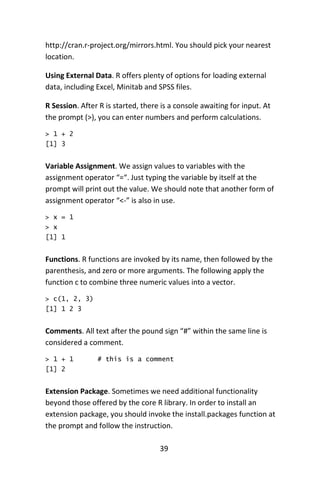 39
http://cran.r-project.org/mirrors.html. You should pick your nearest
location.
Using External Data. R offers plenty of options for loading external
data, including Excel, Minitab and SPSS files.
R Session. After R is started, there is a console awaiting for input. At
the prompt (>), you can enter numbers and perform calculations.
> 1 + 2
[1] 3
Variable Assignment. We assign values to variables with the
assignment operator “=“. Just typing the variable by itself at the
prompt will print out the value. We should note that another form of
assignment operator “<-” is also in use.
> x = 1
> x
[1] 1
Functions. R functions are invoked by its name, then followed by the
parenthesis, and zero or more arguments. The following apply the
function c to combine three numeric values into a vector.
> c(1, 2, 3)
[1] 1 2 3
Comments. All text after the pound sign “#” within the same line is
considered a comment.
> 1 + 1 # this is a comment
[1] 2
Extension Package. Sometimes we need additional functionality
beyond those offered by the core R library. In order to install an
extension package, you should invoke the install.packages function at
the prompt and follow the instruction.
 