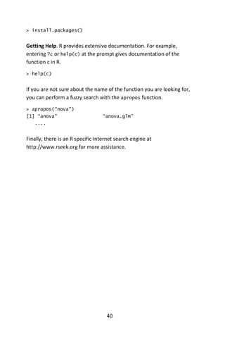 40
> install.packages()
Getting Help. R provides extensive documentation. For example,
entering ?c or help(c) at the prompt gives documentation of the
function c in R.
> help(c)
If you are not sure about the name of the function you are looking for,
you can perform a fuzzy search with the apropos function.
> apropos(“nova”)
[1] “anova” “anova.glm”
....
Finally, there is an R specific Internet search engine at
http://www.rseek.org for more assistance.
 