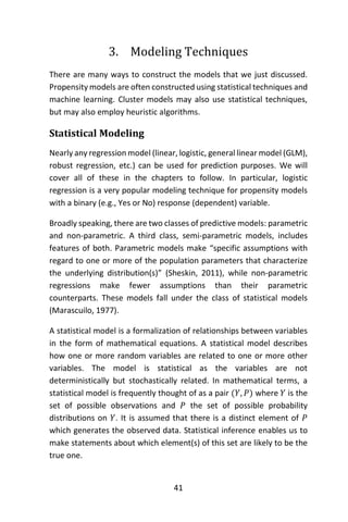 41
3. Modeling Techniques
There are many ways to construct the models that we just discussed.
Propensity models are often constructed using statistical techniques and
machine learning. Cluster models may also use statistical techniques,
but may also employ heuristic algorithms.
Statistical Modeling
Nearly any regression model (linear, logistic, general linear model (GLM),
robust regression, etc.) can be used for prediction purposes. We will
cover all of these in the chapters to follow. In particular, logistic
regression is a very popular modeling technique for propensity models
with a binary (e.g., Yes or No) response (dependent) variable.
Broadly speaking, there are two classes of predictive models: parametric
and non-parametric. A third class, semi-parametric models, includes
features of both. Parametric models make “specific assumptions with
regard to one or more of the population parameters that characterize
the underlying distribution(s)” (Sheskin, 2011), while non-parametric
regressions make fewer assumptions than their parametric
counterparts. These models fall under the class of statistical models
(Marascuilo, 1977).
A statistical model is a formalization of relationships between variables
in the form of mathematical equations. A statistical model describes
how one or more random variables are related to one or more other
variables. The model is statistical as the variables are not
deterministically but stochastically related. In mathematical terms, a
statistical model is frequently thought of as a pair (𝑌, 𝑃) where 𝑌 is the
set of possible observations and 𝑃 the set of possible probability
distributions on 𝑌. It is assumed that there is a distinct element of 𝑃
which generates the observed data. Statistical inference enables us to
make statements about which element(s) of this set are likely to be the
true one.
 