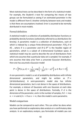 42
Most statistical tests can be described in the form of a statistical model.
For example, the Student’s 𝑡-test for comparing the means of two
groups can be formulated as seeing if an estimated parameter in the
model is different from 0. Another similarity between tests and models
is that there are assumptions involved. Error is assumed to be normally
distributed in most models.
Formal definition
A statistical model is a collection of probability distribution functions or
probability density functions (collectively referred to as distributions for
brevity). A parametric model is a collection of distributions, each of
which is indexed by a unique finite-dimensional parameter: 𝑃{𝑃0: 𝜃 ∈
𝛩} , where 𝜃 is a parameter and 𝛩 ⊆ 𝑅 𝑑
is the feasible region of
parameters, which is a subset of 𝑑-dimensional Euclidean space. A
statistical model may be used to describe the set of distributions from
which one assumes that a particular data set is sampled. For example, if
one assumes that data arise from a univariate Gaussian distribution,
then one has assumed a Gaussian model
𝒫 = {ℙ(𝑥; 𝜇, 𝜎) =
1
√2𝜋𝜎
exp {−
1
2𝜎2
(𝑥 − 𝜇)2
} : 𝜇 ∈ ℝ, 𝜎 > 0}.
A non-parametric model is a set of probability distributions with infinite
dimensional parameters, and might be written as 𝒫 =
{all distributions}. A semi-parametric model also has infinite
dimensional parameters, but is not dense in the space of distributions.
For example, a mixture of Gaussians with one Gaussian at each data
point is dense in the space of distributions. Formally, if 𝑑 is the
dimension of the parameter, and 𝑛 is the number of samples, if 𝑑 → ∞as
𝑛 → ∞ and 𝑑 𝑛⁄ → 0 as 𝑛 → ∞, then the model is semi-parametric.
Model comparison
Models can be compared to each other. This can either be done when
you have performed an exploratory data analysis or a confirmatory data
analysis. In an exploratory analysis, you formulate all models you can
 