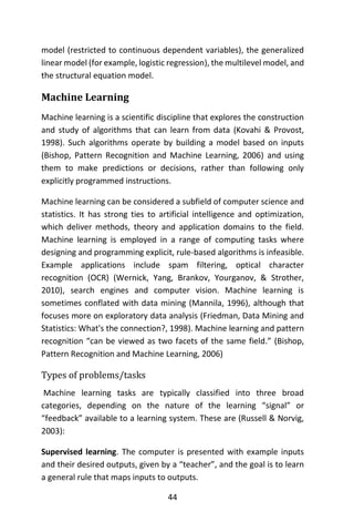 44
model (restricted to continuous dependent variables), the generalized
linear model (for example, logistic regression), the multilevel model, and
the structural equation model.
Machine Learning
Machine learning is a scientific discipline that explores the construction
and study of algorithms that can learn from data (Kovahi & Provost,
1998). Such algorithms operate by building a model based on inputs
(Bishop, Pattern Recognition and Machine Learning, 2006) and using
them to make predictions or decisions, rather than following only
explicitly programmed instructions.
Machine learning can be considered a subfield of computer science and
statistics. It has strong ties to artificial intelligence and optimization,
which deliver methods, theory and application domains to the field.
Machine learning is employed in a range of computing tasks where
designing and programming explicit, rule-based algorithms is infeasible.
Example applications include spam filtering, optical character
recognition (OCR) (Wernick, Yang, Brankov, Yourganov, & Strother,
2010), search engines and computer vision. Machine learning is
sometimes conflated with data mining (Mannila, 1996), although that
focuses more on exploratory data analysis (Friedman, Data Mining and
Statistics: What's the connection?, 1998). Machine learning and pattern
recognition “can be viewed as two facets of the same field.” (Bishop,
Pattern Recognition and Machine Learning, 2006)
Types of problems/tasks
Machine learning tasks are typically classified into three broad
categories, depending on the nature of the learning “signal” or
“feedback” available to a learning system. These are (Russell & Norvig,
2003):
Supervised learning. The computer is presented with example inputs
and their desired outputs, given by a “teacher”, and the goal is to learn
a general rule that maps inputs to outputs.
 