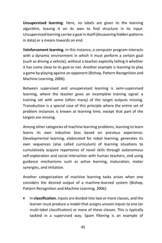 45
Unsupervised learning. Here, no labels are given to the learning
algorithm, leaving it on its own to find structure in its input.
Unsupervised learning can be a goal in itself (discovering hidden patterns
in data) or a means towards an end.
Reinforcement learning. In this instance, a computer program interacts
with a dynamic environment in which it must perform a certain goal
(such as driving a vehicle), without a teacher explicitly telling it whether
it has come close to its goal or not. Another example is learning to play
a game by playing against an opponent (Bishop, Pattern Recognition and
Machine Learning, 2006).
Between supervised and unsupervised learning is semi-supervised
learning, where the teacher gives an incomplete training signal: a
training set with some (often many) of the target outputs missing.
Transduction is a special case of this principle where the entire set of
problem instances is known at learning time, except that part of the
targets are missing.
Among other categories of machine learning problems, learning to learn
learns its own inductive bias based on previous experience.
Developmental learning, elaborated for robot learning, generates its
own sequences (also called curriculum) of learning situations to
cumulatively acquire repertoires of novel skills through autonomous
self-exploration and social interaction with human teachers, and using
guidance mechanisms such as active learning, maturation, motor
synergies, and imitation.
Another categorization of machine learning tasks arises when one
considers the desired output of a machine-learned system (Bishop,
Pattern Recognition and Machine Learning, 2006):
 In classification, inputs are divided into two or more classes, and the
learner must produce a model that assigns unseen inputs to one (or
multi-label classification) or more of these classes. This is typically
tackled in a supervised way. Spam filtering is an example of
 