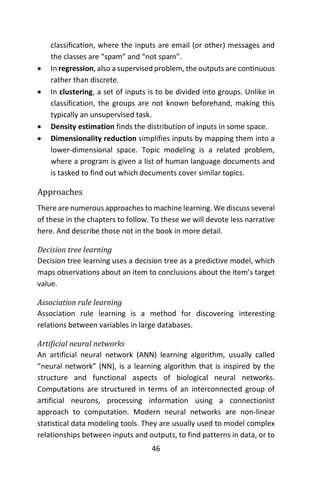 46
classification, where the inputs are email (or other) messages and
the classes are “spam” and “not spam”.
 In regression, also a supervised problem, the outputs are continuous
rather than discrete.
 In clustering, a set of inputs is to be divided into groups. Unlike in
classification, the groups are not known beforehand, making this
typically an unsupervised task.
 Density estimation finds the distribution of inputs in some space.
 Dimensionality reduction simplifies inputs by mapping them into a
lower-dimensional space. Topic modeling is a related problem,
where a program is given a list of human language documents and
is tasked to find out which documents cover similar topics.
Approaches
There are numerous approaches to machine learning. We discuss several
of these in the chapters to follow. To these we will devote less narrative
here. And describe those not in the book in more detail.
Decision tree learning
Decision tree learning uses a decision tree as a predictive model, which
maps observations about an item to conclusions about the item’s target
value.
Association rule learning
Association rule learning is a method for discovering interesting
relations between variables in large databases.
Artificial neural networks
An artificial neural network (ANN) learning algorithm, usually called
“neural network” (NN), is a learning algorithm that is inspired by the
structure and functional aspects of biological neural networks.
Computations are structured in terms of an interconnected group of
artificial neurons, processing information using a connectionist
approach to computation. Modern neural networks are non-linear
statistical data modeling tools. They are usually used to model complex
relationships between inputs and outputs, to find patterns in data, or to
 