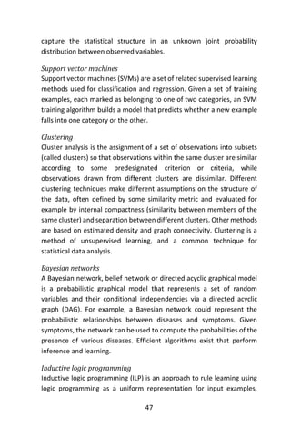 47
capture the statistical structure in an unknown joint probability
distribution between observed variables.
Support vector machines
Support vector machines (SVMs) are a set of related supervised learning
methods used for classification and regression. Given a set of training
examples, each marked as belonging to one of two categories, an SVM
training algorithm builds a model that predicts whether a new example
falls into one category or the other.
Clustering
Cluster analysis is the assignment of a set of observations into subsets
(called clusters) so that observations within the same cluster are similar
according to some predesignated criterion or criteria, while
observations drawn from different clusters are dissimilar. Different
clustering techniques make different assumptions on the structure of
the data, often defined by some similarity metric and evaluated for
example by internal compactness (similarity between members of the
same cluster) and separation between different clusters. Other methods
are based on estimated density and graph connectivity. Clustering is a
method of unsupervised learning, and a common technique for
statistical data analysis.
Bayesian networks
A Bayesian network, belief network or directed acyclic graphical model
is a probabilistic graphical model that represents a set of random
variables and their conditional independencies via a directed acyclic
graph (DAG). For example, a Bayesian network could represent the
probabilistic relationships between diseases and symptoms. Given
symptoms, the network can be used to compute the probabilities of the
presence of various diseases. Efficient algorithms exist that perform
inference and learning.
Inductive logic programming
Inductive logic programming (ILP) is an approach to rule learning using
logic programming as a uniform representation for input examples,
 