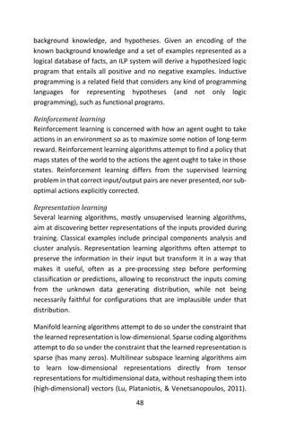 48
background knowledge, and hypotheses. Given an encoding of the
known background knowledge and a set of examples represented as a
logical database of facts, an ILP system will derive a hypothesized logic
program that entails all positive and no negative examples. Inductive
programming is a related field that considers any kind of programming
languages for representing hypotheses (and not only logic
programming), such as functional programs.
Reinforcement learning
Reinforcement learning is concerned with how an agent ought to take
actions in an environment so as to maximize some notion of long-term
reward. Reinforcement learning algorithms attempt to find a policy that
maps states of the world to the actions the agent ought to take in those
states. Reinforcement learning differs from the supervised learning
problem in that correct input/output pairs are never presented, nor sub-
optimal actions explicitly corrected.
Representation learning
Several learning algorithms, mostly unsupervised learning algorithms,
aim at discovering better representations of the inputs provided during
training. Classical examples include principal components analysis and
cluster analysis. Representation learning algorithms often attempt to
preserve the information in their input but transform it in a way that
makes it useful, often as a pre-processing step before performing
classification or predictions, allowing to reconstruct the inputs coming
from the unknown data generating distribution, while not being
necessarily faithful for configurations that are implausible under that
distribution.
Manifold learning algorithms attempt to do so under the constraint that
the learned representation is low-dimensional. Sparse coding algorithms
attempt to do so under the constraint that the learned representation is
sparse (has many zeros). Multilinear subspace learning algorithms aim
to learn low-dimensional representations directly from tensor
representations for multidimensional data, without reshaping them into
(high-dimensional) vectors (Lu, Plataniotis, & Venetsanopoulos, 2011).
 