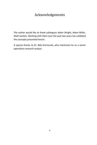 v
Acknowledgements
The author would like to thank colleagues Adam Wright, Adam Miller,
Matt Santoni. Working with them over the past two years has validated
the concepts presented herein.
A special thanks to Dr. Bob Simmonds, who mentored me as a senior
operations research analyst.
 