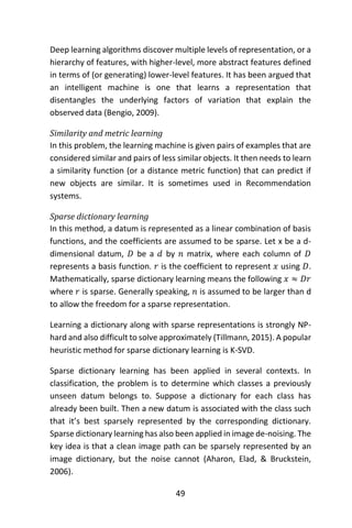 49
Deep learning algorithms discover multiple levels of representation, or a
hierarchy of features, with higher-level, more abstract features defined
in terms of (or generating) lower-level features. It has been argued that
an intelligent machine is one that learns a representation that
disentangles the underlying factors of variation that explain the
observed data (Bengio, 2009).
Similarity and metric learning
In this problem, the learning machine is given pairs of examples that are
considered similar and pairs of less similar objects. It then needs to learn
a similarity function (or a distance metric function) that can predict if
new objects are similar. It is sometimes used in Recommendation
systems.
Sparse dictionary learning
In this method, a datum is represented as a linear combination of basis
functions, and the coefficients are assumed to be sparse. Let x be a d-
dimensional datum, 𝐷 be a 𝑑 by 𝑛 matrix, where each column of 𝐷
represents a basis function. 𝑟 is the coefficient to represent 𝑥 using 𝐷.
Mathematically, sparse dictionary learning means the following 𝑥 ≈ 𝐷𝑟
where 𝑟 is sparse. Generally speaking, 𝑛 is assumed to be larger than d
to allow the freedom for a sparse representation.
Learning a dictionary along with sparse representations is strongly NP-
hard and also difficult to solve approximately (Tillmann, 2015). A popular
heuristic method for sparse dictionary learning is K-SVD.
Sparse dictionary learning has been applied in several contexts. In
classification, the problem is to determine which classes a previously
unseen datum belongs to. Suppose a dictionary for each class has
already been built. Then a new datum is associated with the class such
that it’s best sparsely represented by the corresponding dictionary.
Sparse dictionary learning has also been applied in image de-noising. The
key idea is that a clean image path can be sparsely represented by an
image dictionary, but the noise cannot (Aharon, Elad, & Bruckstein,
2006).
 