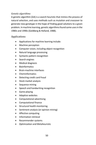 50
Genetic algorithms
A genetic algorithm (GA) is a search heuristic that mimics the process of
natural selection, and uses methods such as mutation and crossover to
generate new genotype in the hope of finding good solutions to a given
problem. In machine learning, genetic algorithms found some uses in the
1980s and 1990s (Goldberg & Holland, 1988).
Applications
 Applications for machine learning include:
 Machine perception
 Computer vision, including object recognition
 Natural language processing
 Syntactic pattern recognition
 Search engines
 Medical diagnosis
 Bioinformatics
 Brain-machine interfaces
 Cheminformatics
 Detecting credit card fraud
 Stock market analysis
 Sequence mining
 Speech and handwriting recognition
 Game playing
 Adaptive websites
 Computational advertising
 Computational finance
 Structural health monitoring
 Sentiment analysis (or opinion mining)
 Affective computing
 Information retrieval
 Recommender systems
 Optimization and Metaheuristic
 