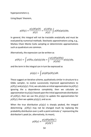 54
hyperparameters 𝜂.
Using Bayes’ theorem,
𝑝(𝜃|𝑦) =
𝑝(𝑦|𝜃)𝑝(𝜃)
𝑝(𝑦)
=
𝑝(𝑦|𝜃)𝑝
𝑝(𝑦)
∫ 𝑝(𝜃|𝜂)𝑝(𝜂)𝑑𝜂.
In general, this integral will not be tractable analytically and must be
evaluated by numerical methods. Stochastic approximations using, e.g.,
Markov Chain Monte Carlo sampling or deterministic approximations
such as quadrature are common.
Alternatively, the expression can be written as
𝑝(𝜃|𝑦) = ∫ 𝑝(𝜃|𝜂, 𝑦)𝑝(𝜂|𝑦)𝑑𝜂 = ∫
𝑝(𝑦|𝜃)𝑝(𝜃|𝜂)
𝑝(𝑦|𝜂)
𝑝(𝜂|𝑦)𝑑𝜂,
and the term in the integral can in turn be expressed as
𝑝(𝜂|𝑦) = ∫ 𝑝(𝜂|𝜃)𝑝(𝜃|𝑦)𝑑𝜃.
These suggest an iterative scheme, qualitatively similar in structure to a
Gibbs sampler, to evolve successively improved approximations to
𝑝(𝜃|𝑦) and 𝑝(𝜂|𝑦). First, we calculate an initial approximation to 𝑝(𝜃|𝑦)
ignoring the 𝜂 dependence completely; then we calculate an
approximation to 𝑝(𝜂|𝑦) based upon the initial approximate distribution
of 𝑝(𝜃|𝑦); then we use this 𝑝(𝜂|𝑦) to update the approximation for
𝑝(𝜃|𝑦); then we update 𝑝(𝜂|𝑦); and so on.
When the true distribution 𝑝(𝜂|𝑦) is sharply peaked, the integral
determining 𝑝(𝜃|𝑦) may not be changed much by replacing the
probability distribution over 𝜂 with a point estimate 𝜂∗
representing the
distribution’s peak (or, alternatively, its mean),
𝑝(𝜃|𝑦) ≈
𝑝(𝑦|𝜃)𝑝(𝜃|𝜂∗)
𝑝(𝑦|𝜂∗)
 