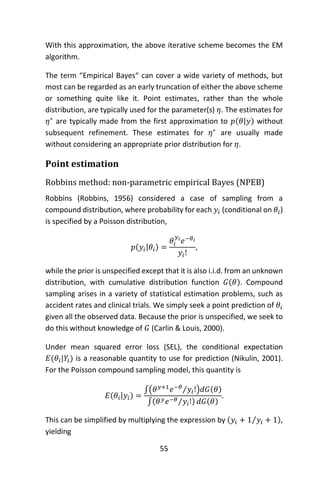 55
With this approximation, the above iterative scheme becomes the EM
algorithm.
The term “Empirical Bayes“ can cover a wide variety of methods, but
most can be regarded as an early truncation of either the above scheme
or something quite like it. Point estimates, rather than the whole
distribution, are typically used for the parameter(s) 𝜂. The estimates for
𝜂∗
are typically made from the first approximation to 𝑝(𝜃|𝑦) without
subsequent refinement. These estimates for 𝜂∗
are usually made
without considering an appropriate prior distribution for 𝜂.
Point estimation
Robbins method: non-parametric empirical Bayes (NPEB)
Robbins (Robbins, 1956) considered a case of sampling from a
compound distribution, where probability for each 𝑦𝑖 (conditional on 𝜃𝑖)
is specified by a Poisson distribution,
𝑝(𝑦𝑖|𝜃𝑖) =
𝜃𝑖
𝑦𝑖
𝑒−𝜃𝑖
𝑦𝑖!
,
while the prior is unspecified except that it is also i.i.d. from an unknown
distribution, with cumulative distribution function 𝐺(𝜃). Compound
sampling arises in a variety of statistical estimation problems, such as
accident rates and clinical trials. We simply seek a point prediction of 𝜃𝑖
given all the observed data. Because the prior is unspecified, we seek to
do this without knowledge of 𝐺 (Carlin & Louis, 2000).
Under mean squared error loss (SEL), the conditional expectation
𝐸(𝜃𝑖|𝑌𝑖) is a reasonable quantity to use for prediction (Nikulin, 2001).
For the Poisson compound sampling model, this quantity is
𝐸(𝜃𝑖|𝑦𝑖) =
∫( 𝜃 𝑦+1
𝑒−𝜃
𝑦𝑖!⁄ )𝑑𝐺(𝜃)
∫(𝜃 𝑦 𝑒−𝜃 𝑦𝑖!⁄ ) 𝑑𝐺(𝜃)
.
This can be simplified by multiplying the expression by (𝑦𝑖 + 1 𝑦𝑖 + 1⁄ ),
yielding
 