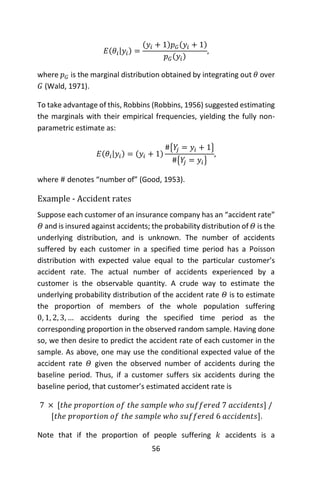 56
𝐸(𝜃𝑖|𝑦𝑖) =
(𝑦𝑖 + 1)𝑝 𝐺(𝑦𝑖 + 1)
𝑝 𝐺(𝑦𝑖)
,
where 𝑝 𝐺 is the marginal distribution obtained by integrating out 𝜃 over
𝐺 (Wald, 1971).
To take advantage of this, Robbins (Robbins, 1956) suggested estimating
the marginals with their empirical frequencies, yielding the fully non-
parametric estimate as:
𝐸(𝜃𝑖|𝑦𝑖) = (𝑦𝑖 + 1)
#{𝑌𝑗 = 𝑦𝑖 + 1}
#{𝑌𝑗 = 𝑦𝑖}
,
where # denotes “number of” (Good, 1953).
Example - Accident rates
Suppose each customer of an insurance company has an “accident rate”
𝛩 and is insured against accidents; the probability distribution of 𝛩 is the
underlying distribution, and is unknown. The number of accidents
suffered by each customer in a specified time period has a Poisson
distribution with expected value equal to the particular customer’s
accident rate. The actual number of accidents experienced by a
customer is the observable quantity. A crude way to estimate the
underlying probability distribution of the accident rate 𝛩 is to estimate
the proportion of members of the whole population suffering
0, 1, 2, 3, … accidents during the specified time period as the
corresponding proportion in the observed random sample. Having done
so, we then desire to predict the accident rate of each customer in the
sample. As above, one may use the conditional expected value of the
accident rate 𝛩 given the observed number of accidents during the
baseline period. Thus, if a customer suffers six accidents during the
baseline period, that customer’s estimated accident rate is
7 × [𝑡ℎ𝑒 𝑝𝑟𝑜𝑝𝑜𝑟𝑡𝑖𝑜𝑛 𝑜𝑓 𝑡ℎ𝑒 𝑠𝑎𝑚𝑝𝑙𝑒 𝑤ℎ𝑜 𝑠𝑢𝑓𝑓𝑒𝑟𝑒𝑑 7 𝑎𝑐𝑐𝑖𝑑𝑒𝑛𝑡𝑠] /
[𝑡ℎ𝑒 𝑝𝑟𝑜𝑝𝑜𝑟𝑡𝑖𝑜𝑛 𝑜𝑓 𝑡ℎ𝑒 𝑠𝑎𝑚𝑝𝑙𝑒 𝑤ℎ𝑜 𝑠𝑢𝑓𝑓𝑒𝑟𝑒𝑑 6 𝑎𝑐𝑐𝑖𝑑𝑒𝑛𝑡𝑠].
Note that if the proportion of people suffering 𝑘 accidents is a
 