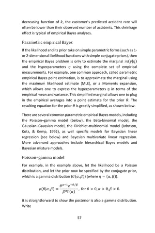57
decreasing function of 𝑘, the customer’s predicted accident rate will
often be lower than their observed number of accidents. This shrinkage
effect is typical of empirical Bayes analyses.
Parametric empirical Bayes
If the likelihood and its prior take on simple parametric forms (such as 1-
or 2-dimensional likelihood functions with simple conjugate priors), then
the empirical Bayes problem is only to estimate the marginal 𝑚(𝑦|𝜂)
and the hyperparameters 𝜂 using the complete set of empirical
measurements. For example, one common approach, called parametric
empirical Bayes point estimation, is to approximate the marginal using
the maximum likelihood estimate (MLE), or a Moments expansion,
which allows one to express the hyperparameters 𝜂 in terms of the
empirical mean and variance. This simplified marginal allows one to plug
in the empirical averages into a point estimate for the prior 𝜃. The
resulting equation for the prior 𝜃 is greatly simplified, as shown below.
There are several common parametric empirical Bayes models, including
the Poisson–gamma model (below), the Beta-binomial model, the
Gaussian–Gaussian model, the Dirichlet-multinomial model (Johnson,
Kotz, & Kemp, 1992), as well specific models for Bayesian linear
regression (see below) and Bayesian multivariate linear regression.
More advanced approaches include hierarchical Bayes models and
Bayesian mixture models.
Poisson–gamma model
For example, in the example above, let the likelihood be a Poisson
distribution, and let the prior now be specified by the conjugate prior,
which is a gamma distribution (𝐺(𝛼, 𝛽)) (where 𝜂 = (𝛼, 𝛽)):
𝜌(𝜃|𝛼, 𝛽) =
𝜃 𝛼−1
𝑒−𝜃 𝛽⁄
𝛽 𝛼Γ(𝛼)
, for 𝜃 > 0, 𝛼 > 0, 𝛽 > 0.
It is straightforward to show the posterior is also a gamma distribution.
Write
 