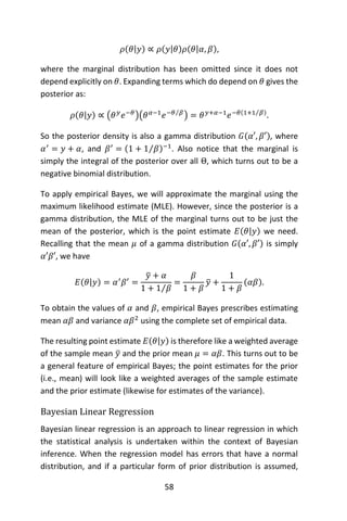 58
𝜌(𝜃|𝑦) ∝ 𝜌(𝑦|𝜃)𝜌(𝜃|𝛼, 𝛽),
where the marginal distribution has been omitted since it does not
depend explicitly on 𝜃. Expanding terms which do depend on 𝜃 gives the
posterior as:
𝜌(𝜃|𝑦) ∝ (𝜃 𝑦
𝑒−𝜃
)(𝜃 𝛼−1
𝑒−𝜃 𝛽⁄
) = 𝜃 𝑦+𝛼−1
𝑒−𝜃(1+1 𝛽⁄ )
.
So the posterior density is also a gamma distribution 𝐺(𝛼′, 𝛽′), where
𝛼′
= 𝑦 + 𝛼, and 𝛽′
= (1 + 1 𝛽⁄ )−1
. Also notice that the marginal is
simply the integral of the posterior over all Θ, which turns out to be a
negative binomial distribution.
To apply empirical Bayes, we will approximate the marginal using the
maximum likelihood estimate (MLE). However, since the posterior is a
gamma distribution, the MLE of the marginal turns out to be just the
mean of the posterior, which is the point estimate 𝐸(𝜃|𝑦) we need.
Recalling that the mean 𝜇 of a gamma distribution 𝐺(𝛼′, 𝛽′) is simply
𝛼′𝛽′, we have
𝐸(𝜃|𝑦) = 𝛼′
𝛽′
=
𝑦̅ + 𝛼
1 + 1 𝛽⁄
=
𝛽
1 + 𝛽
𝑦̅ +
1
1 + 𝛽
(𝛼𝛽).
To obtain the values of 𝛼 and 𝛽, empirical Bayes prescribes estimating
mean 𝛼𝛽 and variance 𝛼𝛽2
using the complete set of empirical data.
The resulting point estimate 𝐸(𝜃|𝑦) is therefore like a weighted average
of the sample mean 𝑦̅ and the prior mean 𝜇 = 𝛼𝛽. This turns out to be
a general feature of empirical Bayes; the point estimates for the prior
(i.e., mean) will look like a weighted averages of the sample estimate
and the prior estimate (likewise for estimates of the variance).
Bayesian Linear Regression
Bayesian linear regression is an approach to linear regression in which
the statistical analysis is undertaken within the context of Bayesian
inference. When the regression model has errors that have a normal
distribution, and if a particular form of prior distribution is assumed,
 