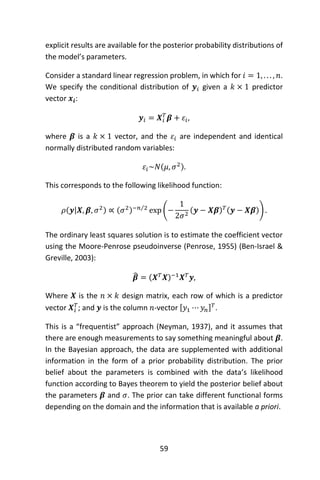 59
explicit results are available for the posterior probability distributions of
the model’s parameters.
Consider a standard linear regression problem, in which for 𝑖 = 1, . . . , 𝑛.
We specify the conditional distribution of 𝒚𝑖 given a 𝑘 × 1 predictor
vector 𝒙𝒊:
𝒚𝑖 = 𝑿𝑖
𝑇
𝜷 + 𝜀𝑖,
where 𝜷 is a 𝑘 × 1 vector, and the 𝜀𝑖 are independent and identical
normally distributed random variables:
𝜀𝑖~𝑁(𝜇, 𝜎2).
This corresponds to the following likelihood function:
𝜌(𝒚|𝑿, 𝜷, 𝜎2) ∝ (𝜎2)−𝑛 2⁄
exp (−
1
2𝜎2
(𝒚 − 𝑿𝜷) 𝑇(𝒚 − 𝑿𝜷)) .
The ordinary least squares solution is to estimate the coefficient vector
using the Moore-Penrose pseudoinverse (Penrose, 1955) (Ben-Israel &
Greville, 2003):
𝜷̂ = (𝑿 𝑇
𝑿)−1
𝑿 𝑇
𝒚,
Where 𝑿 is the 𝑛 × 𝑘 design matrix, each row of which is a predictor
vector 𝑿𝑖
𝑇
; and 𝒚 is the column 𝑛-vector [ 𝑦1 ⋯ 𝑦𝑛] 𝑇
.
This is a “frequentist” approach (Neyman, 1937), and it assumes that
there are enough measurements to say something meaningful about 𝜷.
In the Bayesian approach, the data are supplemented with additional
information in the form of a prior probability distribution. The prior
belief about the parameters is combined with the data’s likelihood
function according to Bayes theorem to yield the posterior belief about
the parameters 𝜷 and 𝜎. The prior can take different functional forms
depending on the domain and the information that is available a priori.
 