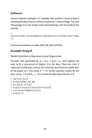 60
Software
Several software packages are available that perform Empirical Bayes,
including the Open Source software R with the limma package. Tos start
the package in R, one simply enters the following in the R console at the
prompt
>
source(“http://bioconductor.org/biocLite.R”)biocLite(“limma
”).
Commercial software includes MATLAB, SAS and SPSS.
Example Using R
Model Selection in Bayesian Linear Regression
Consider data generated by 𝑦𝑖 = 𝑏1 𝑥𝑖 + 𝑏3 𝑥𝑖
3
+ 𝜀𝑖, and suppose we
wish to fit a polynomial of degree 3 to the data. There are then 4
regression coefficients, namely, the intercept and the three coefficients
of the power of x. This yields 24
= 16 models possible models for the
data. Let 𝑏1 = 8 and 𝑏3 = −0.5 so that the data looks like this in R:
> rm(list=ls())
> x=runif(200,-10,10)
> a=c(18,0,-0.5,0)
> Y=a[1]*x^1+a[2]*x^2+a[3]*x^3+a[4]
> Y=Y+rnorm(length(Y),0,5)
> plot(x,Y)
 