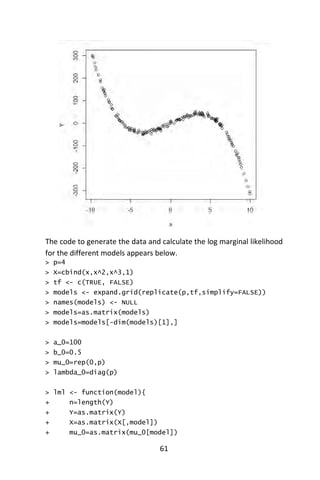 61
The code to generate the data and calculate the log marginal likelihood
for the different models appears below.
> p=4
> X=cbind(x,x^2,x^3,1)
> tf <- c(TRUE, FALSE)
> models <- expand.grid(replicate(p,tf,simplify=FALSE))
> names(models) <- NULL
> models=as.matrix(models)
> models=models[-dim(models)[1],]
> a_0=100
> b_0=0.5
> mu_0=rep(0,p)
> lambda_0=diag(p)
> lml <- function(model){
+ n=length(Y)
+ Y=as.matrix(Y)
+ X=as.matrix(X[,model])
+ mu_0=as.matrix(mu_0[model])
 