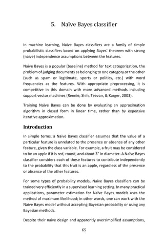 65
5. Naïve Bayes classifier
In machine learning, Naïve Bayes classifiers are a family of simple
probabilistic classifiers based on applying Bayes’ theorem with strong
(naive) independence assumptions between the features.
Naïve Bayes is a popular (baseline) method for text categorization, the
problem of judging documents as belonging to one category or the other
(such as spam or legitimate, sports or politics, etc.) with word
frequencies as the features. With appropriate preprocessing, it is
competitive in this domain with more advanced methods including
support vector machines (Rennie, Shih, Teevan, & Karger, 2003).
Training Naïve Bayes can be done by evaluating an approximation
algorithm in closed form in linear time, rather than by expensive
iterative approximation.
Introduction
In simple terms, a Naïve Bayes classifier assumes that the value of a
particular feature is unrelated to the presence or absence of any other
feature, given the class variable. For example, a fruit may be considered
to be an apple if it is red, round, and about 3” in diameter. A Naïve Bayes
classifier considers each of these features to contribute independently
to the probability that this fruit is an apple, regardless of the presence
or absence of the other features.
For some types of probability models, Naïve Bayes classifiers can be
trained very efficiently in a supervised learning setting. In many practical
applications, parameter estimation for Naïve Bayes models uses the
method of maximum likelihood; in other words, one can work with the
Naïve Bayes model without accepting Bayesian probability or using any
Bayesian methods.
Despite their naive design and apparently oversimplified assumptions,
 