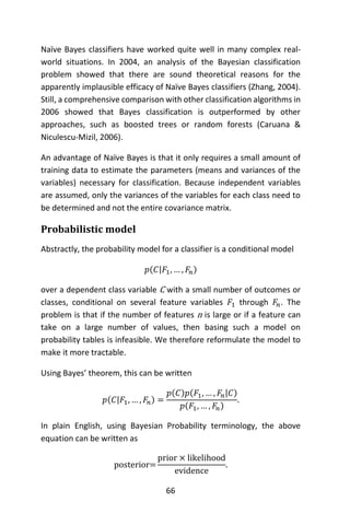 66
Naïve Bayes classifiers have worked quite well in many complex real-
world situations. In 2004, an analysis of the Bayesian classification
problem showed that there are sound theoretical reasons for the
apparently implausible efficacy of Naïve Bayes classifiers (Zhang, 2004).
Still, a comprehensive comparison with other classification algorithms in
2006 showed that Bayes classification is outperformed by other
approaches, such as boosted trees or random forests (Caruana &
Niculescu-Mizil, 2006).
An advantage of Naïve Bayes is that it only requires a small amount of
training data to estimate the parameters (means and variances of the
variables) necessary for classification. Because independent variables
are assumed, only the variances of the variables for each class need to
be determined and not the entire covariance matrix.
Probabilistic model
Abstractly, the probability model for a classifier is a conditional model
𝑝(𝐶|𝐹1, … , 𝐹𝑛)
over a dependent class variable C with a small number of outcomes or
classes, conditional on several feature variables 𝐹1 through 𝐹𝑛. The
problem is that if the number of features n is large or if a feature can
take on a large number of values, then basing such a model on
probability tables is infeasible. We therefore reformulate the model to
make it more tractable.
Using Bayes’ theorem, this can be written
𝑝(𝐶|𝐹1, … , 𝐹𝑛) =
𝑝(𝐶)𝑝(𝐹1, … , 𝐹𝑛|𝐶)
𝑝(𝐹1, … , 𝐹𝑛)
.
In plain English, using Bayesian Probability terminology, the above
equation can be written as
posterior=
prior × likelihood
evidence
.
 