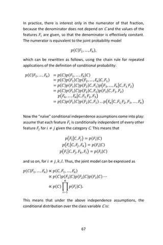 67
In practice, there is interest only in the numerator of that fraction,
because the denominator does not depend on C and the values of the
features 𝐹𝑖 are given, so that the denominator is effectively constant.
The numerator is equivalent to the joint probability model
𝑝(𝐶|𝐹1, … , 𝐹𝑛),
which can be rewritten as follows, using the chain rule for repeated
applications of the definition of conditional probability:
𝑝(𝐶|𝐹1, … , 𝐹𝑛) = 𝑝(𝐶)𝑝(𝐹1, … , 𝐹𝑛|𝐶)
= 𝑝(𝐶)𝑝(𝐹1|𝐶)𝑝(𝐹2, … , 𝐹𝑛|𝐶, 𝐹1)
= 𝑝(𝐶)𝑝(𝐹1|𝐶)𝑝(𝐹2|𝐶, 𝐹1)𝑝(𝐹3, … , 𝐹𝑛|𝐶, 𝐹1, 𝐹2)
= 𝑝(𝐶)𝑝(𝐹1|𝐶)𝑝(𝐹2|𝐶, 𝐹1)𝑝(𝐹3|𝐶, 𝐹1, 𝐹2)
𝑝(𝐹4, … , 𝐹𝑛|𝐶, 𝐹1, 𝐹2, 𝐹3)
= 𝑝(𝐶)𝑝(𝐹1|𝐶)𝑝(𝐹2|𝐶, 𝐹1) … 𝑝(𝐹𝑛|𝐶, 𝐹1, 𝐹2, 𝐹3, … , 𝐹𝑛)
Now the “naïve” conditional independence assumptions come into play:
assume that each feature 𝐹𝑖 is conditionally independent of every other
feature 𝐹𝑗 for 𝑖 ≠ 𝑗 given the category C. This means that
𝑝(𝐹𝑖|𝐶, 𝐹𝑗) = 𝑝(𝐹𝑖|𝐶)
𝑝(𝐹𝑖|𝐶, 𝐹𝑗, 𝐹𝑘) = 𝑝(𝐹𝑖|𝐶)
𝑝(𝐹𝑖|𝐶, 𝐹𝑗, 𝐹𝑘, 𝐹𝑙) = 𝑝(𝐹𝑖|𝐶)
and so on, for 𝑖 ≠ 𝑗, 𝑘, 𝑙. Thus, the joint model can be expressed as
𝑝(𝐶|𝐹1, … , 𝐹𝑛) ∝ 𝑝(𝐶, 𝐹1, … , 𝐹𝑛)
∝ 𝑝(𝐶)𝑝(𝐹1|𝐶)𝑝(𝐹2|𝐶)𝑝(𝐹3|𝐶) ⋯
∝ 𝑝(𝐶) ∏ 𝑝(𝐹𝑖|𝐶).
𝑛
𝑖−1
This means that under the above independence assumptions, the
conditional distribution over the class variable C is:
 